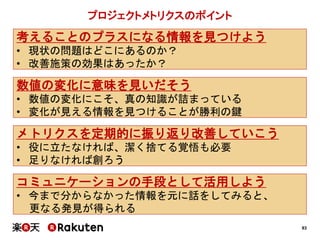 93
プロジェクトメトリクスのポイント
考えることのプラスになる情報を見つけよう
• 現状の問題はどこにあるのか？
• 改善施策の効果はあったか？
メトリクスを定期的に振り返り改善していこう
• 役に立たなければ、潔く捨てる覚悟も必要
• 足りなければ創ろう
数値の変化に意味を見いだそう
• 数値の変化にこそ、真の知識が詰まっている
• 変化が見える情報を見つけることが勝利の鍵
コミュニケーションの手段として活用しよう
• 今まで分からなかった情報を元に話をしてみると、
更なる発見が得られる
 