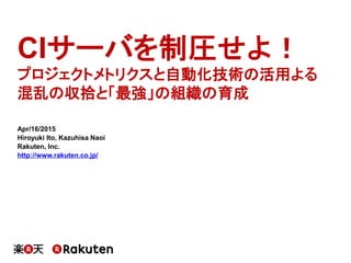 CIサーバを制圧せよ！
プロジェクトメトリクスと自動化技術の活用よる
混乱の収拾と「最強」の組織の育成
Apr/16/2015
Hiroyuki Ito, Kazuhisa Naoi
Rakuten, Inc.
http://www.rakuten.co.jp/
 