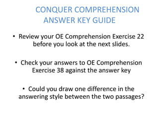 CONQUER COMPREHENSION
ANSWER KEY GUIDE
• Review your OE Comprehension Exercise 22
before you look at the next slides.
• Check your answers to OE Comprehension
Exercise 38 against the answer key
• Could you draw one difference in the
answering style between the two passages?

 