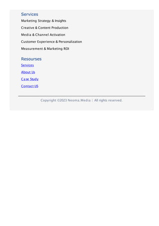 Copyright ©2023 Neoma.Media | All rights reserved.
Services
Marketing Strategy & Insights
Creative & Content Production
Media & Channel Activation
Customer Experience & Personalization
Measurement & Marketing ROI
Resourses
Services
About Us
Case Study
Contact US
 