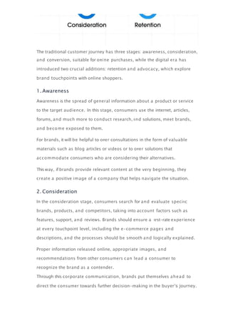 The traditional customer journey has three stages: awareness, consideration,
and conversion, suitable for oﬄine purchases, while the digital era has
introduced two crucial additions: retention and advocacy, which explore
brand touchpoints with online shoppers.
1. Awareness
Awareness is the spread of general information about a product or service
to the target audience. In this stage, consumers use the internet, articles,
forums, and much more to conduct research, ﬁnd solutions, meet brands,
and become exposed to them.
For brands, it will be helpful to oﬀer consultations in the form of valuable
materials such as blog articles or videos or to oﬀer solutions that
accommodate consumers who are considering their alternatives.
This way, if brands provide relevant content at the very beginning, they
create a positive image of a company that helps navigate the situation.
2. Consideration
In the consideration stage, consumers search for and evaluate speciﬁc
brands, products, and competitors, taking into account factors such as
features, support, and reviews. Brands should ensure a ﬁrst-rate experience
at every touchpoint level, including the e-commerce pages and
descriptions, and the processes should be smooth and logically explained.
Proper information released online, appropriate images, and
recommendations from other consumers can lead a consumer to
recognize the brand as a contender.
Through this corporate communication, brands put themselves ahead to
direct the consumer towards further decision-making in the buyer’s journey.
 