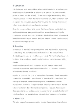 3. Conversion
The third stage is decision-making, where customers make a ﬁnal decision
on what to purchase—either a product or a service. This stage compels
visitors to take a call-to-action (CTA) that encourages them to buy more,
subscribe, or sign up. This is the ﬁnal evaluation stage, where customers look
at aspects like price, cost, quality of service, and the sharing of company
values before deciding to purchase the product.
Here, the consumer looks for a brand that he or she can trust to deliver a
quality solution to a given problem with an assured customer-friendly
experience. It is vital for brands to prepare for this stage in their strategies by
providing rewards, stating policies well, and training support staﬀ to respond
to decision-making questions.
4. Retention
At this stage of the customer journey map, what was invested in planning
and building the assets has come to fruition since the consumer has
decided to purchase a product from your brand. Yet, their loyalty should not
be taken for granted and would require immense eﬀorts to ensure it. It is
always
important to engage happy customers, as they provide loyalty and
continue to support an organization’s operations at a cheaper cost than
having to attract new customers.
In order to enhance the ease of transactions, businesses should guarantee
an eﬀective e-commerce environment, or HS sales space. Make sure you
stay up-to-date with competitor strategies for customer touchpoint
improvement. Introduce a separate team whose job it is to ensure that all
satisﬁed customers do not switch to competitors’ products. Reach out to
these potential brand ambassadors, because they are already familiar with
your brand and are ready to invest money in your products and services.
5.Advocacy
This is the stage where customers take charge of promoting the product or
 