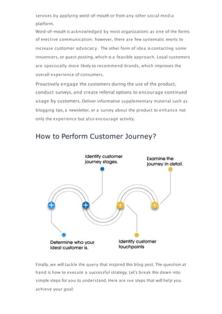 services by applying word-of-mouth or from any other social media
platform.
Word-of-mouth is acknowledged by most organizations as one of the forms
of eﬀective communication; however, there are few systematic eﬀorts to
increase customer advocacy. The other form of idea is contacting some
inﬂuencers, or guest posting, which is a feasible approach. Loyal customers
are speciﬁcally more likely to recommend brands, which improves the
overall experience of consumers.
Proactively engage the customers during the use of the product,
conduct surveys, and create referral options to encourage continued
usage by customers. Deliver informative supplementary material such as
blogging tips, a newsletter, or a survey about the product to enhance not
only the experience but also encourage activity.
How to Perform Customer Journey?
Finally, we will tackle the query that inspired this blog post. The question at
hand is how to execute a successful strategy. Let’s break this down into
simple steps for you to understand. Here are ﬁve steps that will help you
achieve your goal:
 