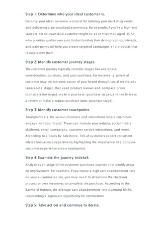 Step 1: Determine who your ideal customer is.
Deﬁning your ideal customer is crucial for tailoring your marketing eﬀorts
and delivering a personalized experience. For example, if you’re a high-end
skinca re bra nd, your idea l customer might be a ﬄ uent women a ged 35–55
who prioritize quality over cost. Understanding their demographics, interests,
and pain points will help you create targeted campaigns and products that
resonate with them.
Step 2: Identify customer journey stages.
The customer journey typically includes stages like awareness,
consideration, purchase, and post-purchase. For instance, a potential
customer may ﬁrst become aware of your brand through social media ads
(awareness stage), then read product reviews and compare prices
(considera tion sta ge), ma ke a purcha se (purcha se sta ge), a nd ﬁ na lly lea ve
a review or make a repeat purchase (post-purchase stage).
Step 3: Identify customer touchpoints
Touchpoints are the various channels and interactions where customers
engage with your brand. These can include your website, social media
platforms, email campaigns, customer service interactions, and more.
According to a study by Salesforce, 76% of customers expect consistent
intera ctions a cross depa rtments, highlighting the importa nce of a cohesive
customer experience across touchpoints.
Step 4: Examine the journey in detail.
Analyze each stage of the customer purchase journey and identify areas
for improvement. For example, if you notice a high cart abandonment rate
on your e-commerce site, you may need to streamline the checkout
process or oﬀer incentives to complete the purchase. According to the
Baymard Institute, the average cart abandonment rate is around 69.8%,
representing a signiﬁcant opportunity for optimization.
Step 5: Take action and continue to iterate.
 