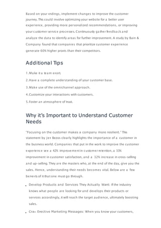 Based on your ﬁndings, implement changes to improve the customer
journey. This could involve optimizing your website for a better user
experience, providing more personalized recommendations, or improving
your customer service processes. Continuously ga ther feedba ck a nd
analyze the data to identify areas for further improvement. A study by Bain &
Company found that companies that prioritize customer experience
generate 60% higher proﬁts than their competitors.
Additional Tips
1.Ma ke it a tea m eﬀ ort.
2.Have a complete understanding of your customer base.
3.Make use of the omnichannel approach.
4.Customize your interactions with customers.
5. Foster an atmosphere of trust.
Why it’s Important to Understand Customer
Needs
“Focusing on the customer makes a company more resilient.” This
statement by Jeﬀ Bezos clearly highlights the importance of a customer in
the business world. Companies that put in the work to improve the customer
experience see a 42% improvement in customer retention, a 33%
improvement in customer satisfaction, and a 32% increase in cross-selling
and up-selling. They are the masters who, at the end of the day, give you the
sales. Hence, understanding their needs becomes vital. Below are a few
beneﬁ ts of it tha t one must go through.
Develop Products and Services They Actually Want: If the industry
knows what people are looking for and develops their products or
services accordingly, it will reach the target audience, ultimately boosting
sales.
Cra Eﬀective Marketing Messages: When you know your customers,
 