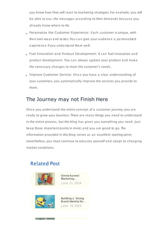 you know how they will react to marketing strategies. For example, you will
be able to cra the messages according to their demands because you
already know where to hit.
Personalize the Customer Experience: Each customer is unique, with
their own wa ys a nd ta stes.You ca n give your a udience a persona lized
experience if you understa nd them well.
Fuel Innovation and Product Development: It can fuel innovation and
product development. You can always update your product and make
the necessary changes to meet the customer’s needs.
Improve Customer Service: Once you have a clear understanding of
your customers, you automatically improve the services you provide to
them.
The Journey may not Finish Here
Once you understand the entire concept of a customer journey, you are
ready to grow your business. There are many things you need to understand
in the entire process, but this blog has given you everything you need. Just
keep those importa nt points in mind, a nd you a re good to go. T
he
information provided in this blog serves as an excellent starting point;
nevertheless, you must continue to educate yourself and adapt to changing
market conditions.
Related Post
Omnicha nnel
Marketing:…
J une 21, 2024
Building a Strong
Brand Identity for…
J une 19, 2024
 