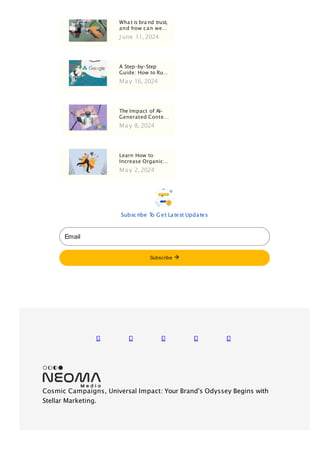 Wha t is bra nd trust,
and how can we…
J une 11, 2024
A Step-by-Step
Guide: How to Ru…
Ma y 16, 2024
The Impact of AI-
Generated Conte…
Ma y 8, 2024
Learn How to
Increase Organic…
Ma y 2, 2024
Subsc ribe T
o G et Latest Updates
Email
Subscribe
Cosmic Campaigns, Universal Impact: Your Brand's Odyssey Begins with
Stellar Marketing.
 