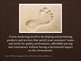 Green marketing involves developing and promoting
  products and services that satisfy your customers’ wants
   and needs for quality, performance, aﬀordable pricing
   and convenience without having a detrimental impact
                   on the environment.
Source: MIT Sloan Management Review: The Business of Sustainability, 2009.
 