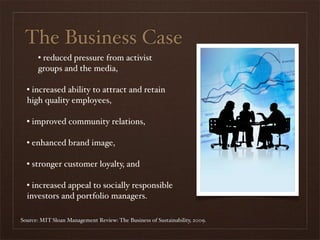The Business Case
      • reduced pressure from activist
      groups and the media,

  • increased ability to attract and retain
  high quality employees,

  • improved community relations,

  • enhanced brand image,

  • stronger customer loyalty, and

  • increased appeal to socially responsible
  investors and portfolio managers.

Source: MIT Sloan Management Review: The Business of Sustainability, 2009.
 