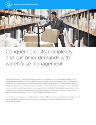 Manufacturing and Distribution
Conquering costs, complexity,
and customer demands with
warehouse management
Rising costs, increased complexity, and growing customer demands are all intrinsically linked challenges that
manufacturers and distributors face. As globally expanding supply chains put operational and cost pressures on
companies, so do expanding omni-channel markets that are forcing manufacturers and distributors to not only
change how they sell to customers, but to even redefine who their customers are. Customers are exerting further
pressure with demands for customization and personalization of products. And with global expansion, comes the
challenge of maintaining visibility into inventory, shipping, and tracking—often across borders, continents, and
oceans. Naturally, this all makes for much more complex warehouse operations.
As a result, many manufacturers and distributors are finding it difficult to remain competitive, keep costs down, and
maintain profitability. Ineffective order management, excessive labor costs, and inefficient asset use just
exacerbate the problem.
 