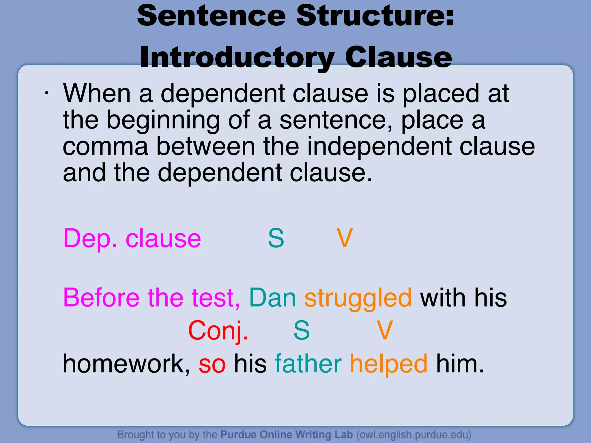 Sentence Structure: Introductory Clause When a dependent clause is placed at the beginning of a sentence, place a comma between the independent clause and the dependent clause. Dep. clause   S   V  Before   the test,   Dan   struggled  with his    Conj.  S  V  homework,  so  his  father   helped  him. 