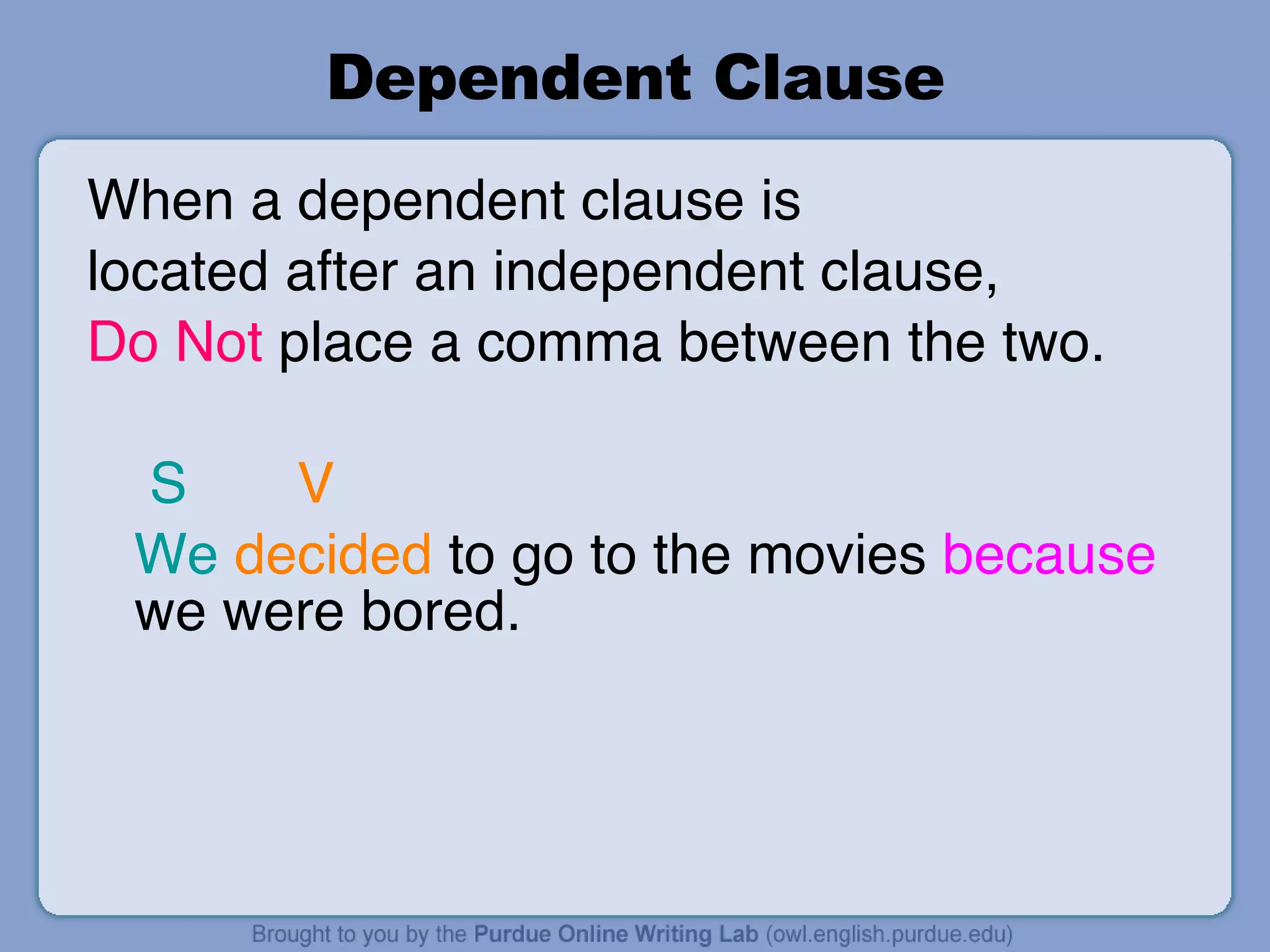 Dependent Clause When a dependent clause is  located after an independent clause,  Do Not  place a comma between the two. S   V We   decided  to go to the movies  because  we were bored. 