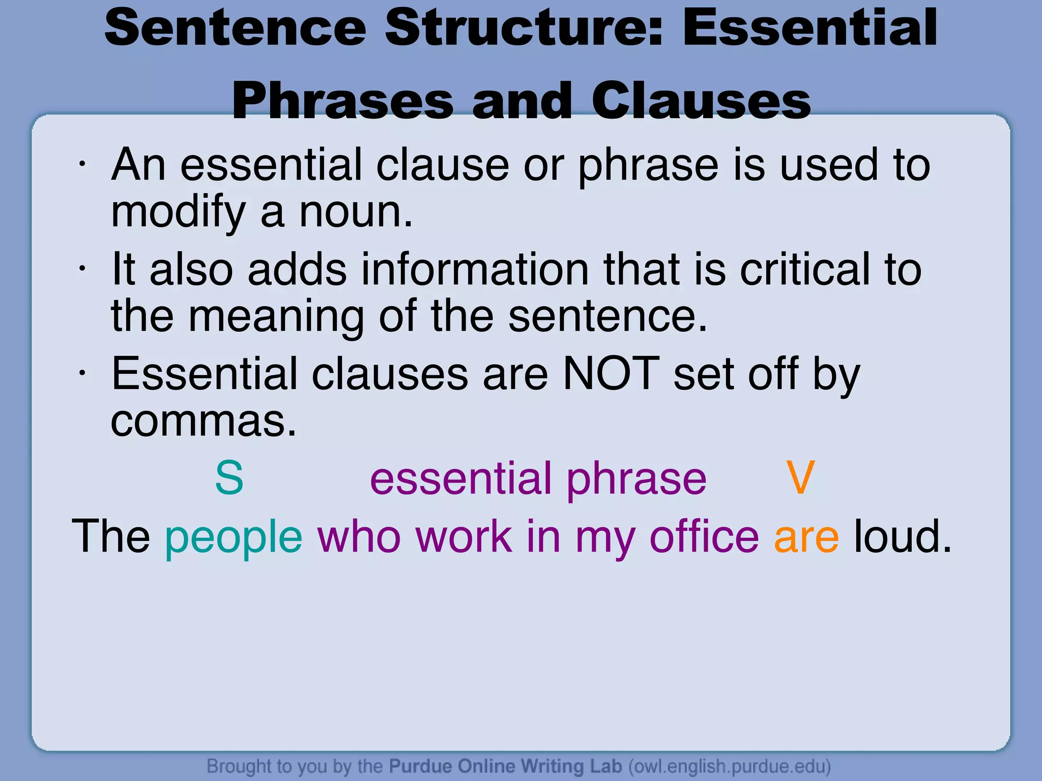 Sentence Structure: Essential Phrases and Clauses An essential clause or phrase is used to modify a noun. It also adds information that is critical to the meaning of the sentence. Essential clauses are NOT set off by commas.   S   essential phrase  V The  people   who work in my office   are  loud. 