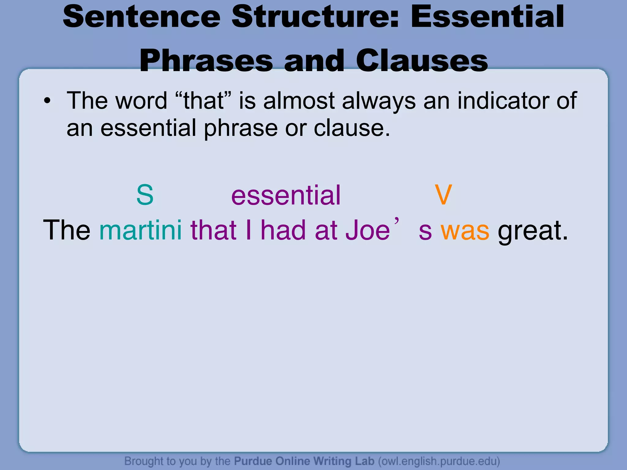 Sentence Structure: Essential Phrases and Clauses The word “that” is almost always an indicator of an essential phrase or clause. S essential  V The  martini   that I had at Joe’s   was  great. 