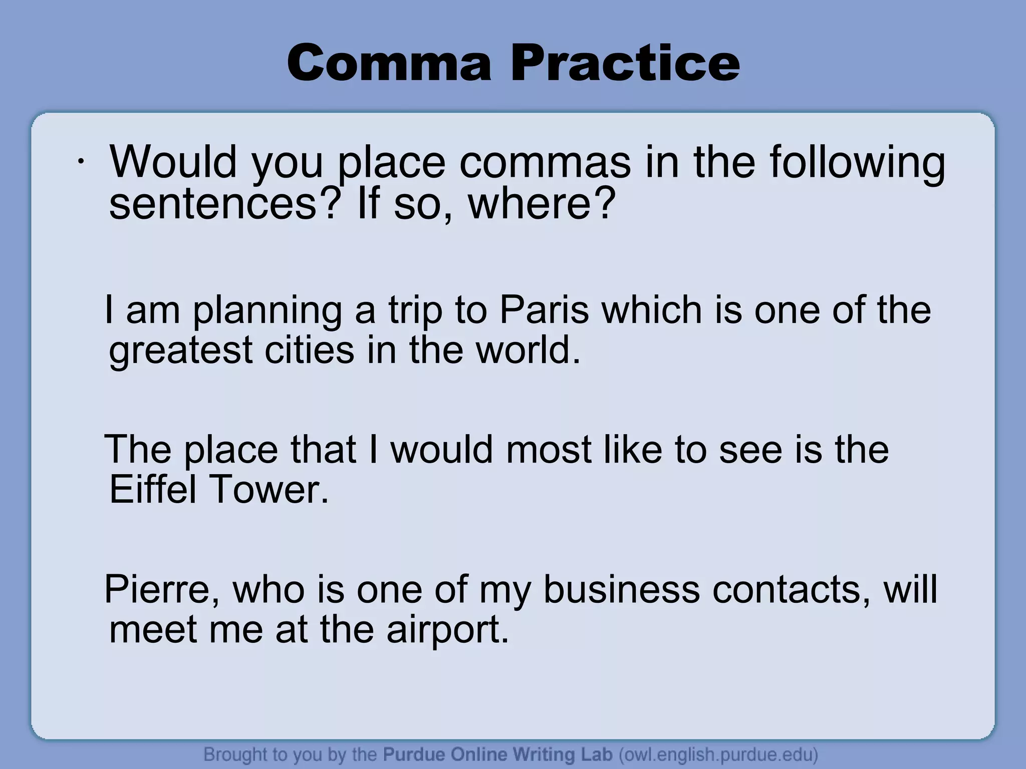 Comma Practice Would you place commas in the following sentences? If so, where? I am planning a trip to Paris which is one of the greatest cities in the world. The place that I would most like to see is the Eiffel Tower. Pierre, who is one of my business contacts, will meet me at the airport. 