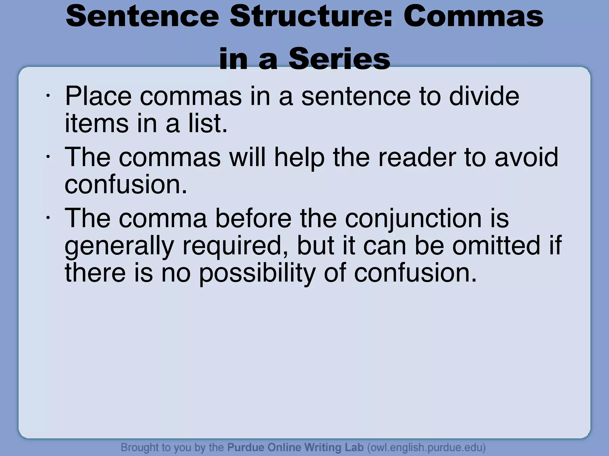 Sentence Structure: Commas in a Series Place commas in a sentence to divide items in a list. The commas will help the reader to avoid confusion. The comma before the conjunction is generally required, but it can be omitted if there is no possibility of confusion. 