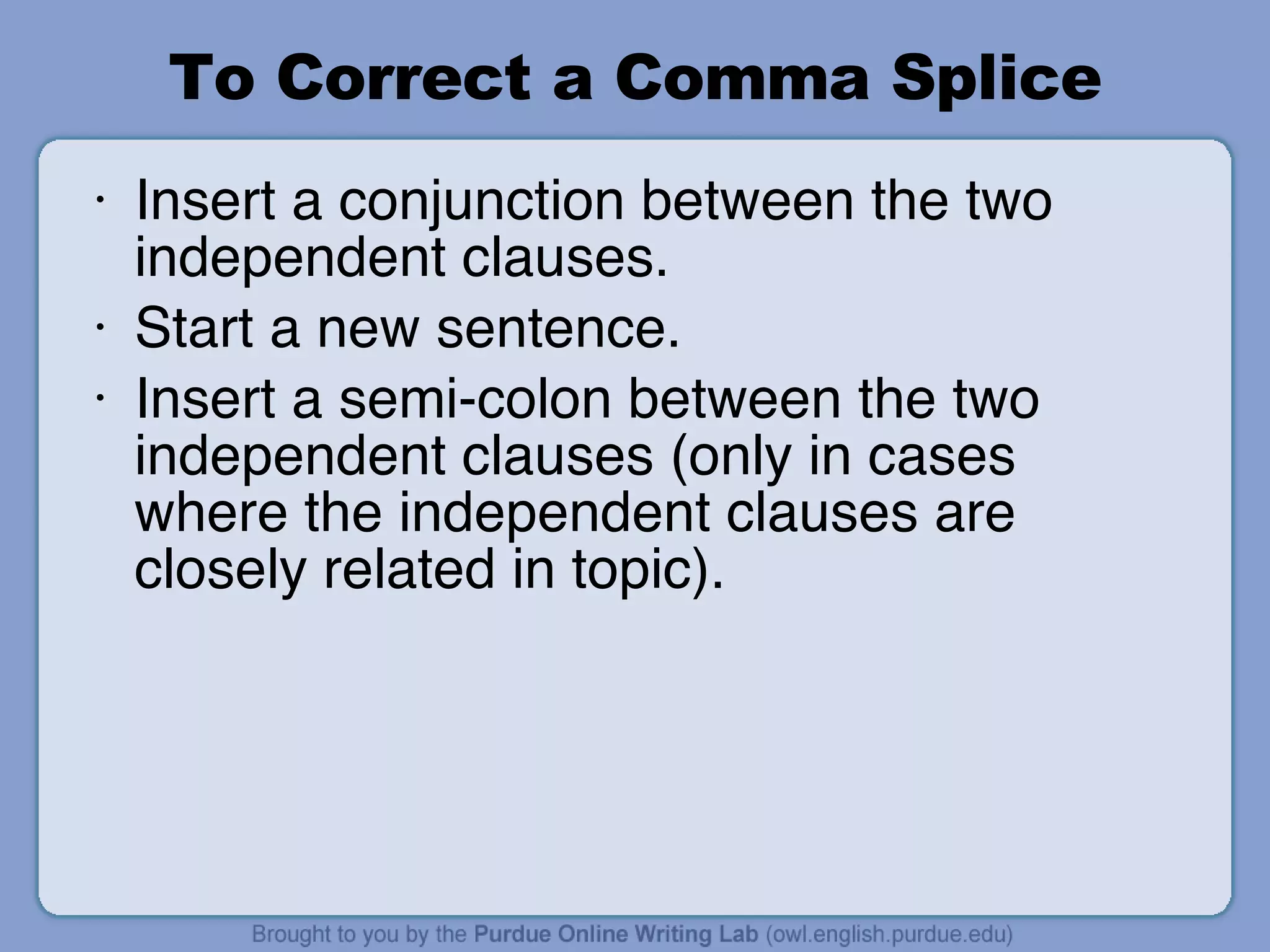 To Correct a Comma Splice Insert a conjunction between the two independent clauses. Start a new sentence. Insert a semi-colon between the two independent clauses (only in cases where the independent clauses are closely related in topic). 