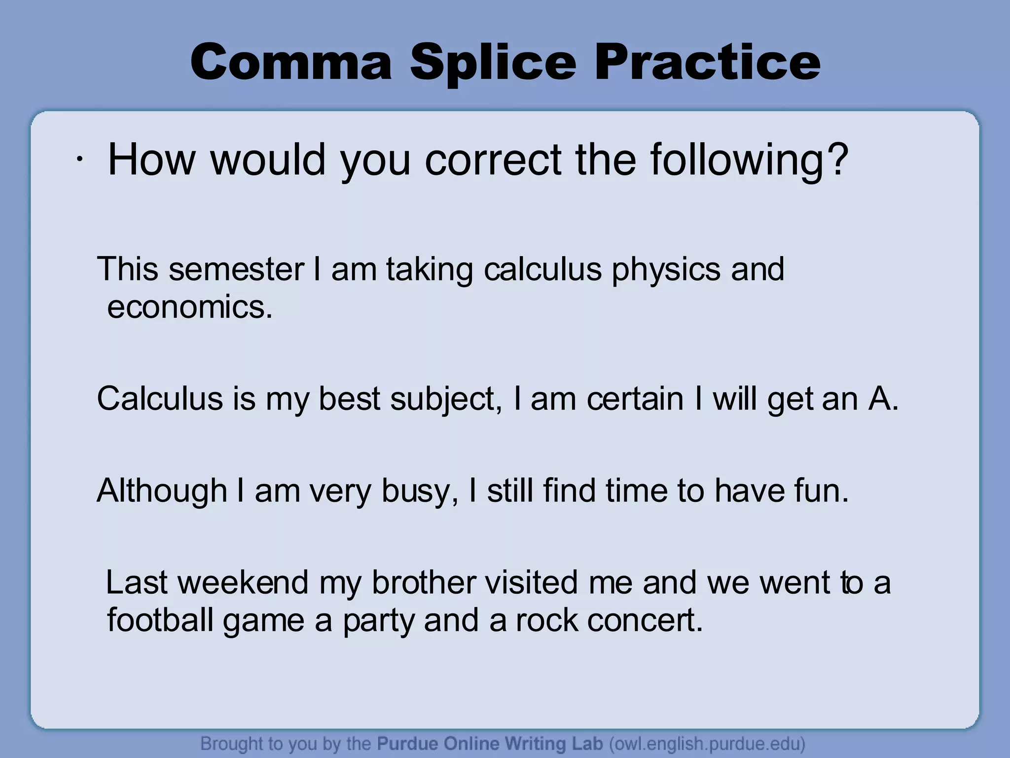 Comma Splice Practice How would you correct the following? This semester I am taking calculus physics and economics. Calculus is my best subject, I am certain I will get an A. Although I am very busy, I still find time to have fun. Last weekend my brother visited me and we went to a football game a party and a rock concert. 