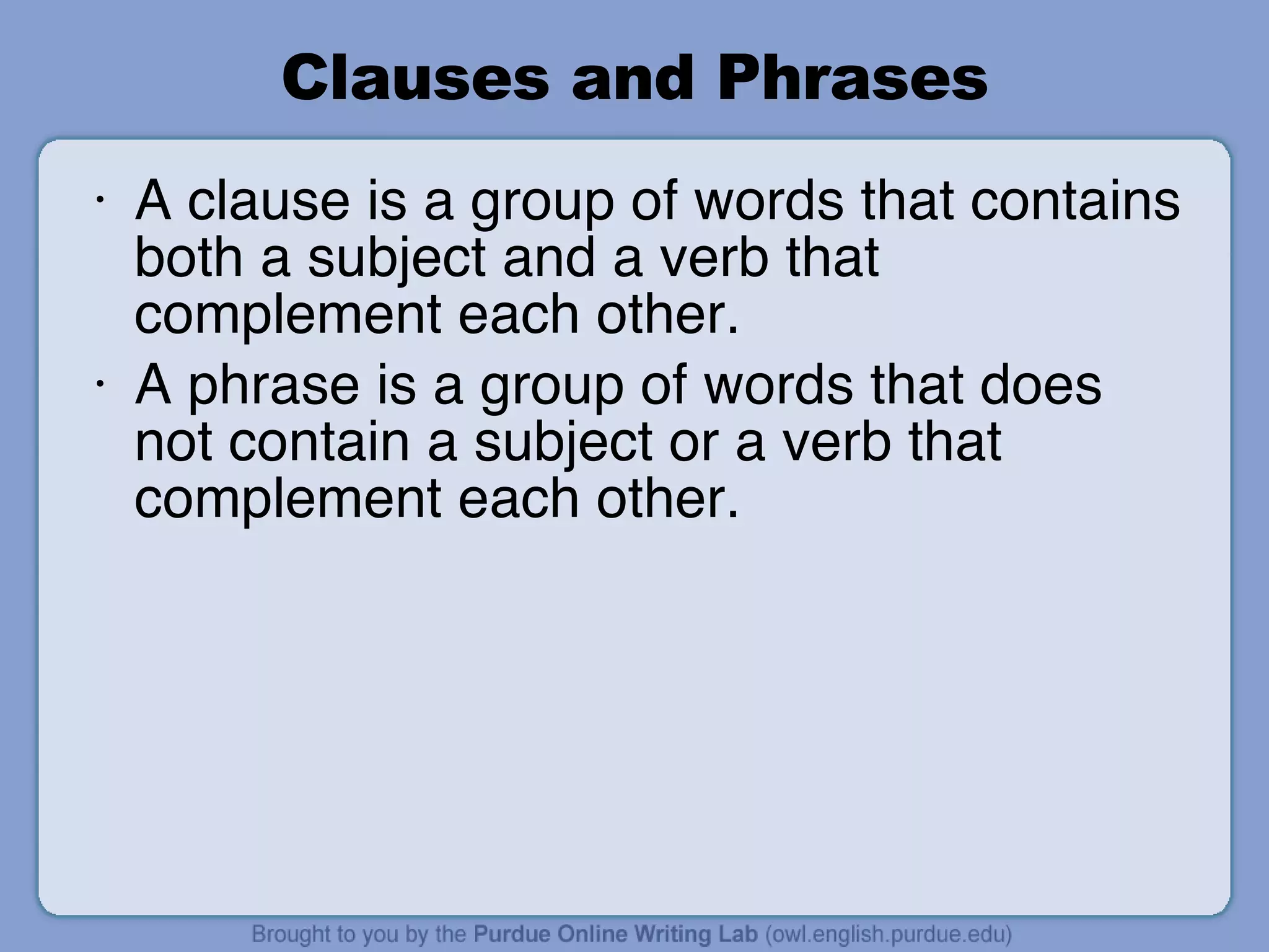 Clauses and Phrases A clause is a group of words that contains both a subject and a verb that complement each other. A phrase is a group of words that does not contain a subject or a verb that complement each other. 