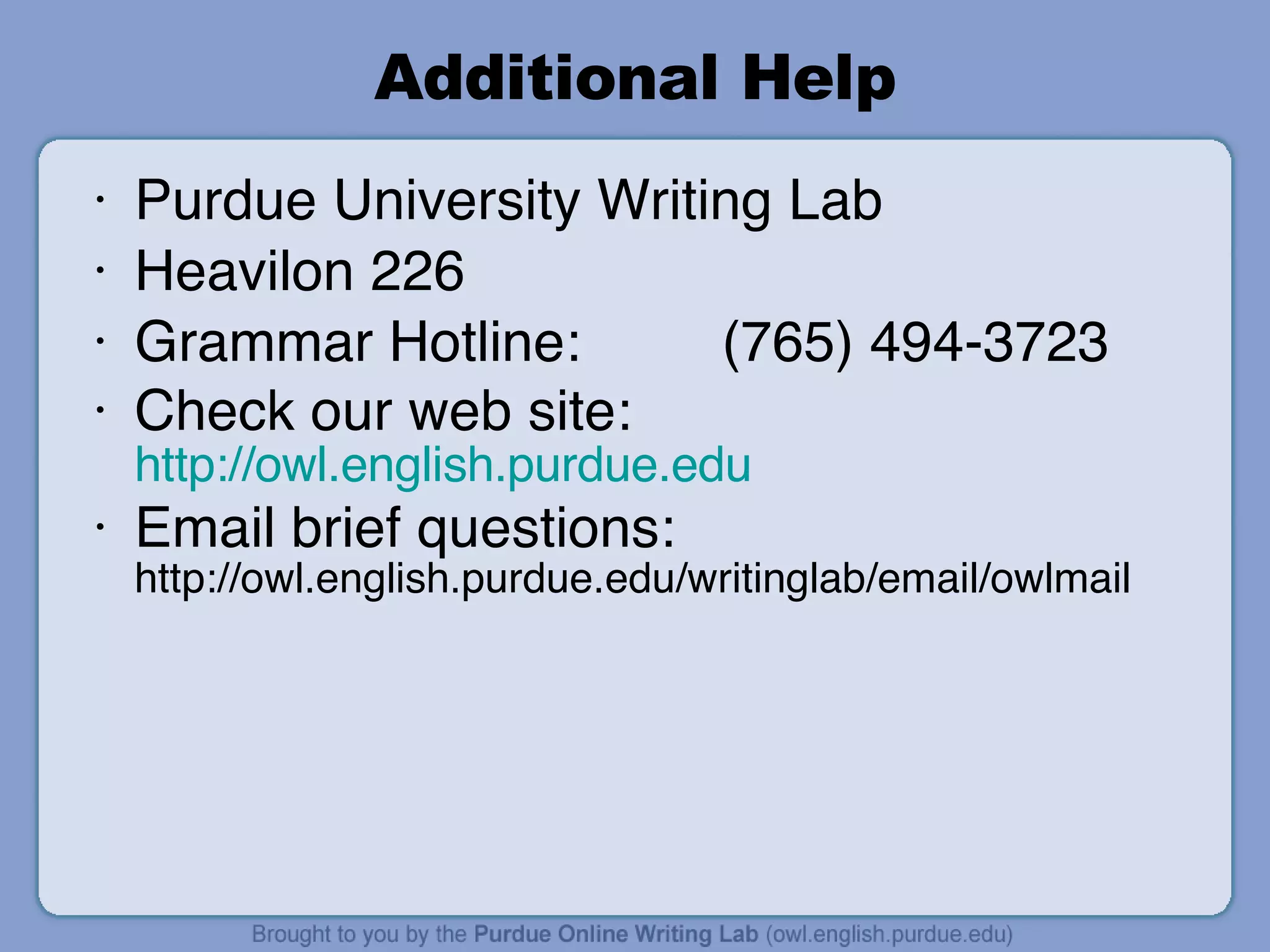Additional Help Purdue University Writing Lab Heavilon 226 Grammar Hotline: (765) 494-3723 Check our web site:  http://owl.english.purdue.edu Email brief questions:  http://owl.english.purdue.edu/writinglab/email/owlmail 