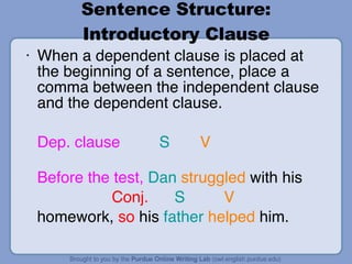 Sentence Structure: Introductory Clause When a dependent clause is placed at the beginning of a sentence, place a comma between the independent clause and the dependent clause. Dep. clause   S   V  Before   the test,   Dan   struggled  with his    Conj.  S  V  homework,  so  his  father   helped  him. 