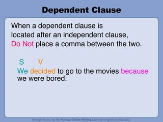 Dependent Clause When a dependent clause is  located after an independent clause,  Do Not  place a comma between the two. S   V We   decided  to go to the movies  because  we were bored. 