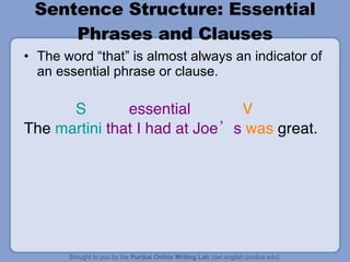 Sentence Structure: Essential Phrases and Clauses The word “that” is almost always an indicator of an essential phrase or clause. S essential  V The  martini   that I had at Joe’s   was  great. 