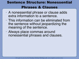 Sentence Structure: Nonessential Phrases & Clauses A nonessential phrase or clause adds extra information to a sentence. This information can be eliminated from the sentence without jeopardizing the meaning of the sentence. Always place commas around nonessential phrases and clauses. 