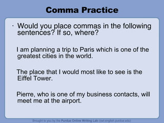 Comma Practice Would you place commas in the following sentences? If so, where? I am planning a trip to Paris which is one of the greatest cities in the world. The place that I would most like to see is the Eiffel Tower. Pierre, who is one of my business contacts, will meet me at the airport. 