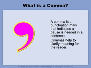 What is a Comma? , A comma is a punctuation mark that indicates a pause is needed in a sentence. Commas help to clarify meaning for the reader. 