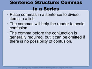 Sentence Structure: Commas in a Series Place commas in a sentence to divide items in a list. The commas will help the reader to avoid confusion. The comma before the conjunction is generally required, but it can be omitted if there is no possibility of confusion. 