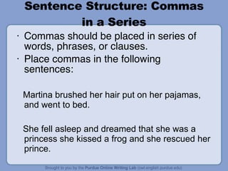 Sentence Structure: Commas in a Series Commas should be placed in series of words, phrases, or clauses. Place commas in the following sentences: Martina brushed her hair put on her pajamas, and went to bed. She fell asleep and dreamed that she was a princess she kissed a frog and she rescued her prince. 