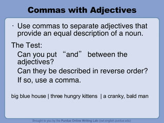 Commas with Adjectives Use commas to separate adjectives that provide an equal description of a noun. The Test: Can you put “and” between the adjectives? Can they be described in reverse order? If so, use a comma. big blue house | three hungry kittens  | a cranky, bald man 