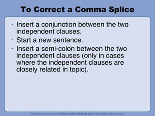 To Correct a Comma Splice Insert a conjunction between the two independent clauses. Start a new sentence. Insert a semi-colon between the two independent clauses (only in cases where the independent clauses are closely related in topic). 