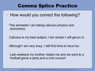 Comma Splice Practice How would you correct the following? This semester I am taking calculus physics and economics. Calculus is my best subject, I am certain I will get an A. Although I am very busy, I still find time to have fun. Last weekend my brother visited me and we went to a football game a party and a rock concert. 