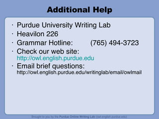 Additional Help Purdue University Writing Lab Heavilon 226 Grammar Hotline: (765) 494-3723 Check our web site:  http://owl.english.purdue.edu Email brief questions:  http://owl.english.purdue.edu/writinglab/email/owlmail 