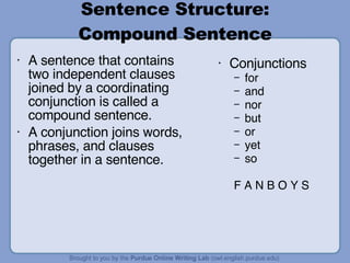 Sentence Structure: Compound Sentence A sentence that contains two independent clauses joined by a coordinating conjunction is called a compound sentence. A conjunction joins words, phrases, and clauses together in a sentence. Conjunctions for and nor but or yet so F A N B O Y S 