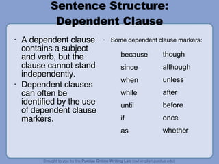 Sentence Structure: Dependent Clause A dependent clause contains a subject and verb, but the clause cannot stand independently. Dependent clauses can often be identified by the use of dependent clause markers. Some dependent clause markers: because since when while until if as though although unless after before once whether 