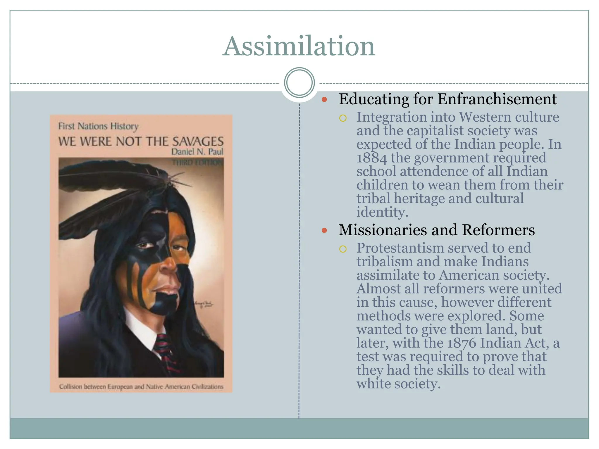 AssimilationEducating for Enfranchisement Integration into Western culture and the capitalist society was expected of the Indian people. In 1884 the government required school attendenceof all Indian children to wean them from their tribal heritage and cultural identity.Missionaries and ReformersProtestantism served to end tribalism and make Indians assimilate to American society. Almost all reformers were united in this cause, however different methods were explored. Some wanted to give them land, but later, with the 1876 Indian Act, a test was required to prove that they had the skills to deal with white society. 