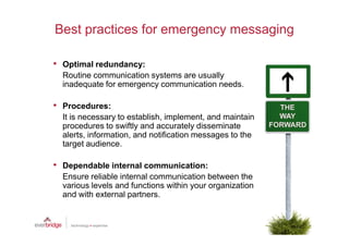 Best practices for emergency messaging

• Optimal redundancy:
  Routine communication systems are usually
  inadequate for emergency communication needs.

• Procedures:
  It is necessary to establish, implement, and maintain
  procedures to swiftly and accurately disseminate
  alerts, information, and notification messages to the
  target audience.

• Dependable internal communication:
  Ensure reliable internal communication between the
  various levels and functions within your organization
  and with external partners.
 