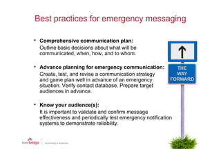 Best practices for emergency messaging

• Comprehensive communication plan:
  Outline basic decisions about what will be
  communicated, when, how, and to whom.

• Advance planning for emergency communication:
  Create, test, and revise a communication strategy
  and game plan well in advance of an emergency
  situation. Verify contact database. Prepare target
  audiences in advance.

• Know your audience(s):
  It is important to validate and confirm message
  effectiveness and periodically test emergency notification
  systems to demonstrate reliability.
 