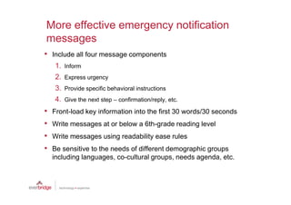 More effective emergency notification
messages
• Include all four message components
    1. Inform
    2. Express urgency
    3. Provide specific behavioral instructions
    4. Give the next step – confirmation/reply, etc.
•   Front-load key information into the first 30 words/30 seconds
•   Write messages at or below a 6th-grade reading level
•   Write messages using readability ease rules
•   Be sensitive to the needs of different demographic groups
    including languages, co-cultural groups, needs agenda, etc.
 