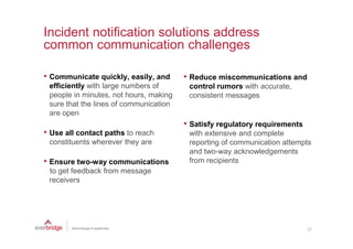 Incident notification solutions address
common communication challenges

• Communicate quickly, easily, and      • Reduce miscommunications and
 efficiently with large numbers of       control rumors with accurate,
 people in minutes, not hours, making    consistent messages
 sure that the lines of communication
 are open
                                        • Satisfy regulatory requirements
• Use all contact paths to reach         with extensive and complete
 constituents wherever they are          reporting of communication attempts
                                         and two-way acknowledgements
• Ensure two-way communications          from recipients
 to get feedback from message
 receivers




                                                                            25
 