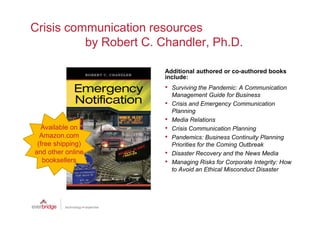 Crisis communication resources
          by Robert C. Chandler, Ph.D.

                        Additional authored or co-authored books
                        include:
                        •   Surviving the Pandemic: A Communication
                            Management Guide for Business
                        •   Crisis and Emergency Communication
                            Planning
                        •   Media Relations
   Available on         •   Crisis Communication Planning
  Amazon.com            •   Pandemics: Business Continuity Planning
 (free shipping)            Priorities for the Coming Outbreak
and other online        •   Disaster Recovery and the News Media
   booksellers          •   Managing Risks for Corporate Integrity: How
                            to Avoid an Ethical Misconduct Disaster
 