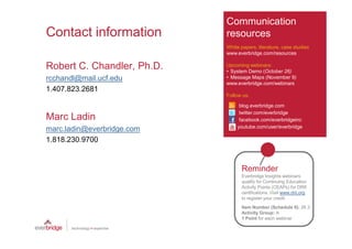 Communication
Contact information         resources
                            White papers, literature, case studies
                            www.everbridge.com/resources

Robert C. Chandler, Ph.D.   Upcoming webinars:
                            • System Demo (October 26)
rcchandl@mail.ucf.edu       • Message Maps (November 9)
                            www.everbridge.com/webinars
1.407.823.2681
                            Follow us:

                                 blog.everbridge.com
                                 twitter.com/everbridge
Marc Ladin                       facebook.com/everbridgeinc
                                youtube.com/user/everbridge
marc.ladin@everbridge.com
1.818.230.9700


                                  Reminder
                                  Everbridge Insights webinars
                                  qualify for Continuing Education
                                  Activity Points (CEAPs) for DRII
                                  certifications. Visit www.drii.org
                                  to register your credit.
                                  Item Number (Schedule II): 26.3
                                  Activity Group: A
                                  1 Point for each webinar
 