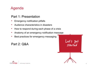 Agenda

Part 1: Presentation
•   Emergency notification pitfalls
•   Audience characteristics in disasters
•   How to respond during each phase of a crisis
•   Anatomy of an emergency notification message
•   Best practices for emergency messaging


Part 2: Q&A




                                                   4
 