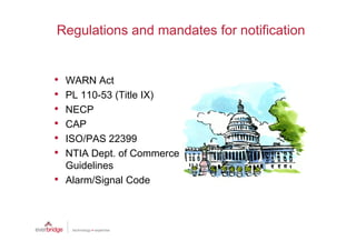 Regulations and mandates for notification


•   WARN Act
•   PL 110-53 (Title IX)
•   NECP
•   CAP
•   ISO/PAS 22399
•   NTIA Dept. of Commerce
    Guidelines
•   Alarm/Signal Code
 