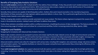 Benefits of Emerging Data Analytics Solutions
Data and yield analytics solutions offer multiple benefits that address these challenges. Firstly, they provide much-needed assistance to engineers
to improve chip production and operational metrics. With comprehensive data analysis, engineers can easily identify areas of the production
process that can be optimized, thereby increasing overall yield and quality.
Secondly, these solutions are capable of identifying data outliers. Outliers often point toward anomalies in the manufacturing process.
Identification of these anomalies can help engineers address potential defects in silicon chips. This is particularly significant as the semiconductor
industry moves towards a zero-defect approach.
Thirdly, emerging data analytics solutions provide automated root-cause analysis. This feature allows engineers to pinpoint the causes of any
issues in the production process, making it easier and faster to address these issues.
Finally, these solutions consolidate analytics within a unified environment, simplifying the process of data management. This feature prevents the
time-consuming usage of multiple tools and allows for a streamlined workflow, further increasing productivity (May, Spanos, 2006).
Integration and Flexibility
Navigating the Complexity with Advanced Data Analytics Solutions
Modern data analytics solutions are equipped to process and analyze significantly larger datasets across all stages of semiconductor production.
These tools utilize advanced algorithms and machine learning techniques to interpret the data and provide actionable insights. Consequently,
these solutions enable engineers to effectively streamline their operations, optimize silicon efficiency, and improve productivity.
Advanced analytics solutions also allow for integration with various tools, including CAD navigation, test automation, design robustness analysis,
and optimization systems. This capability facilitates an industry-first power and performance optimization flow, enhancing the efficiency of the
silicon manufacturing process.
These yield management solutions also support advanced multi-die systems used in compute-intensive designs like AI and high-performance
computing. Furthermore, they offer the flexibility to process and/or store data in the cloud, making them adaptable to various use cases (Maly,
1990).
 