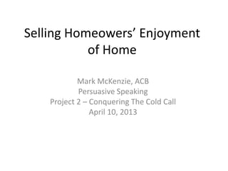 Selling Homeowers’ Enjoyment
           of Home

            Mark McKenzie, ACB
            Persuasive Speaking
    Project 2 – Conquering The Cold Call
                April 10, 2013
 