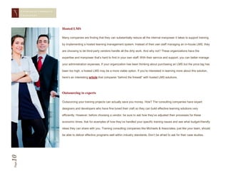 CONQUERING CORPORAT E
       CHAL LENGES




                               Hosted LMS

                               Many companies are finding that they can substantially reduce all the internal manpower it takes to support training

                               by implementing a hosted learning management system. Instead of their own staff managing an in-house LMS, they

                               are choosing to let third-party vendors handle all the dirty work. And why not? These organizations have the

                               expertise and manpower that’s hard to find in your own staff. With their service and support, you can better manage

                               your administration expenses. If your organization has been thinking about purchasing an LMS but the price tag has

                               been too high, a hosted LMS may be a more viable option. If you’re interested in learning more about this solution,

                               here’s an interesting article that compares “behind the firewall” with hosted LMS solutions.




                               Outsourcing to experts

                               Outsourcing your training projects can actually save you money. How? The consulting companies have expert

                               designers and developers who have fine tuned their craft so they can build effective learning solutions very

                               efficiently. However, before choosing a vendor, be sure to ask how they’ve adjusted their processes for these

                               economic times. Ask for examples of how they’ve handled your specific training issues and see what budget-friendly

                               ideas they can share with you. Training consulting companies like Michaels & Associates, just like your team, should

                               be able to deliver effective programs well within industry standards. Don’t be afraid to ask for their case studies.
10
Page
 